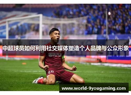 中超球员如何利用社交媒体塑造个人品牌与公众形象