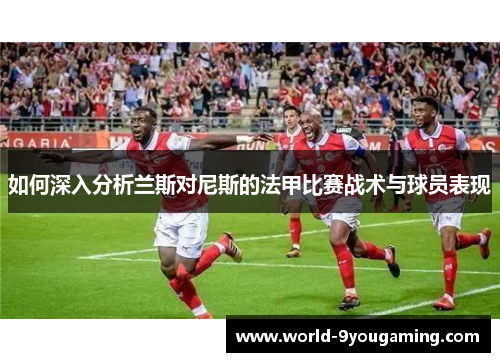 如何深入分析兰斯对尼斯的法甲比赛战术与球员表现