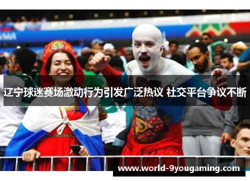 辽宁球迷赛场激动行为引发广泛热议 社交平台争议不断