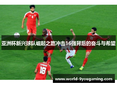 亚洲杯新兴球队崛起之路冲击16强背后的奋斗与希望