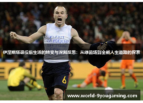 伊涅斯塔退役后生活的转变与深刻反思：从绿茵场到全新人生道路的探索