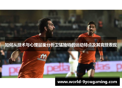 如何从技术与心理层面分析卫猛独特的运动特点及其竞技表现