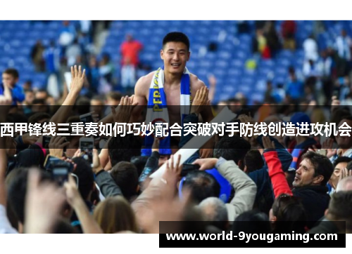 西甲锋线三重奏如何巧妙配合突破对手防线创造进攻机会 西甲锋线三重奏如何巧妙配合突破对手防线创造进攻机会