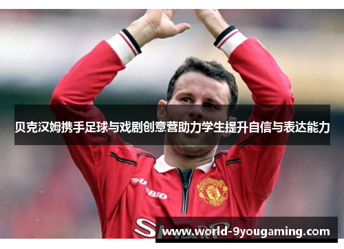 贝克汉姆携手足球与戏剧创意营助力学生提升自信与表达能力 贝克汉姆携手足球与戏剧创意营助力学生提升自信与表达能力