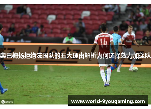 奥巴梅扬拒绝法国队的五大理由解析为何选择效力加蓬队 奥巴梅扬拒绝法国队的五大理由解析为何选择效力加蓬队