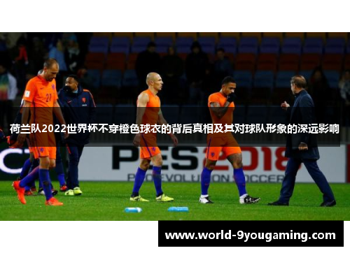 荷兰队2022世界杯不穿橙色球衣的背后真相及其对球队形象的深远影响