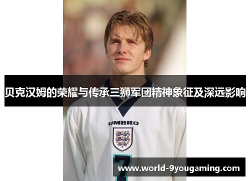 贝克汉姆的荣耀与传承三狮军团精神象征及深远影响 贝克汉姆的荣耀与传承三狮军团精神象征及深远影响