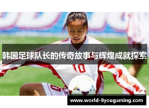 韩国足球队长的传奇故事与辉煌成就探索 韩国足球队长的传奇故事与辉煌成就探索