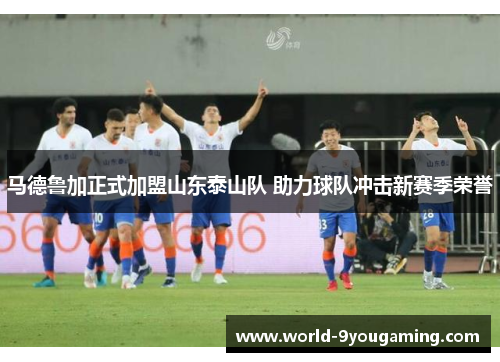 马德鲁加正式加盟山东泰山队 助力球队冲击新赛季荣誉