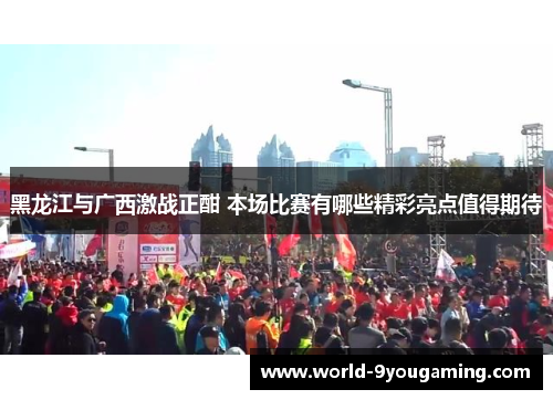 黑龙江与广西激战正酣 本场比赛有哪些精彩亮点值得期待