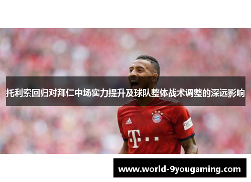 托利索回归对拜仁中场实力提升及球队整体战术调整的深远影响 托利索回归对拜仁中场实力提升及球队整体战术调整的深远影响