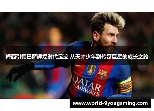 梅西引领巴萨辉煌时代足迹 从天才少年到传奇巨星的成长之路