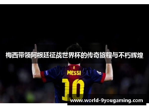 梅西带领阿根廷征战世界杯的传奇旅程与不朽辉煌