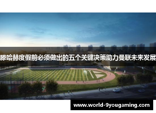 滕哈赫度假前必须做出的五个关键决策助力曼联未来发展