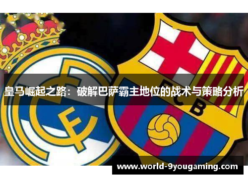 皇马崛起之路：破解巴萨霸主地位的战术与策略分析