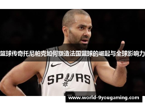 篮球传奇托尼帕克如何塑造法国篮球的崛起与全球影响力